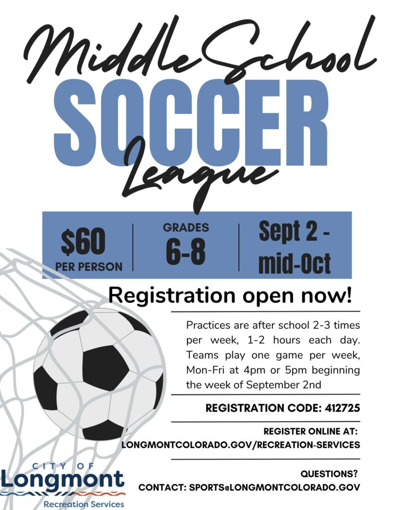 Middle School Soccer League

$60 per person
Grades 6–8
Sept 2 – mid-Oct

Registration open now!

Practices are after school 2–3 times per week, 1–2 hours each day.
Teams play one game per week, Mon–Fri at 4pm or 5pm beginning the week of September 2nd.

Registration Code: 412725

Register online at:
longmontcolorado.gov/recreation-services

Questions?
Contact: sports@longmontcolorado.gov

City of Longmont Recreation Services